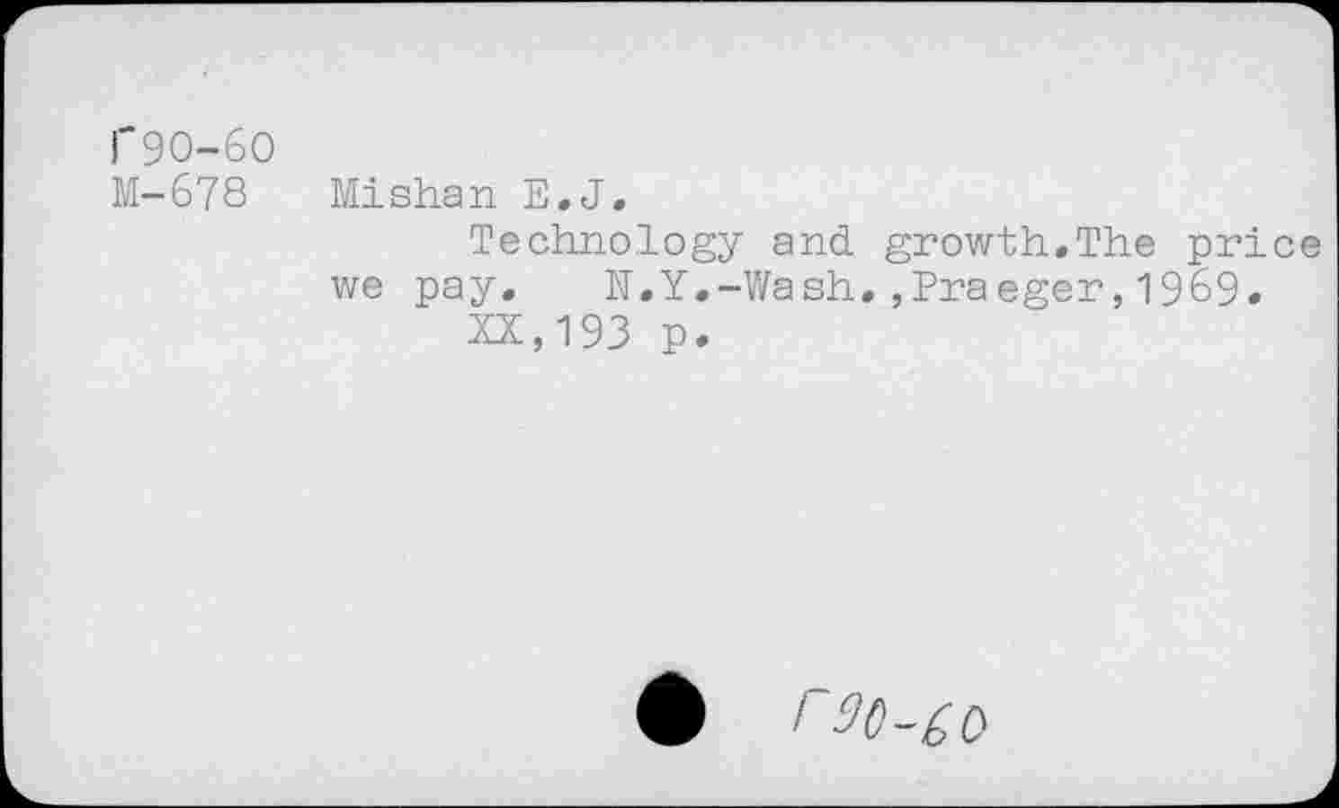 ﻿1'90-60
M-678 Mishan E,J,
Technology and growth,The price we pay, N.Y,-Wash,,Praeger,1969, XX,193 p.
/ 90-^0